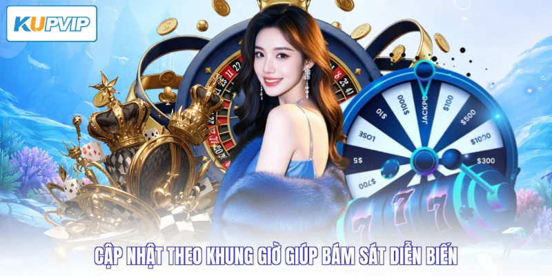 Cập nhật theo khung giờ giúp bám sát diễn biến